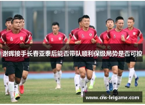 谢晖接手长春亚泰后能否带队顺利保级局势是否可控