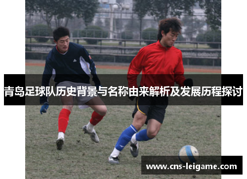 青岛足球队历史背景与名称由来解析及发展历程探讨 青岛足球队历史背景与名称由来解析及发展历程探讨