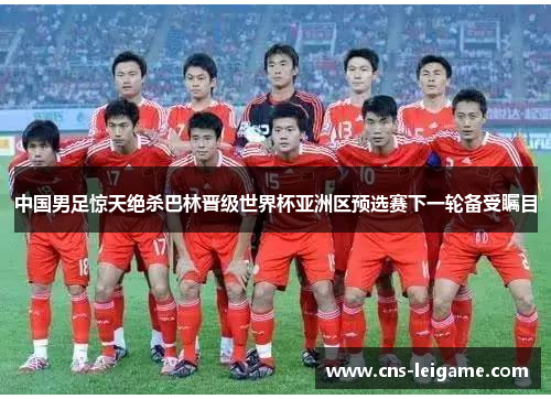 中国男足惊天绝杀巴林晋级世界杯亚洲区预选赛下一轮备受瞩目