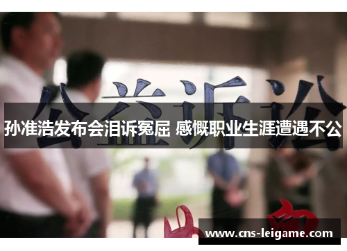 孙准浩发布会泪诉冤屈 感慨职业生涯遭遇不公