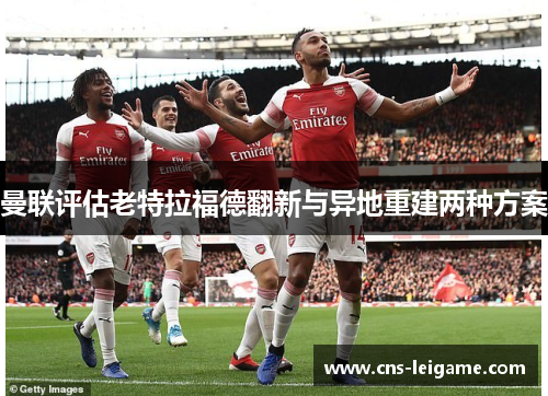 曼联评估老特拉福德翻新与异地重建两种方案