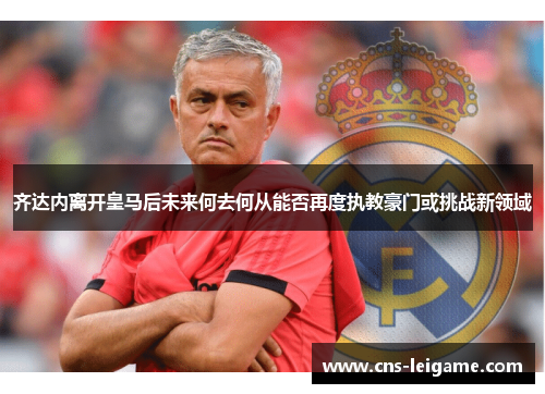 齐达内离开皇马后未来何去何从能否再度执教豪门或挑战新领域 齐达内离开皇马后未来何去何从能否再度执教豪门或挑战新领域