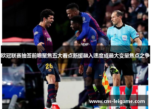 欧冠联赛抽签前瞻聚焦五大看点新援融入速度成最大变量焦点之争 欧冠联赛抽签前瞻聚焦五大看点新援融入速度成最大变量焦点之争