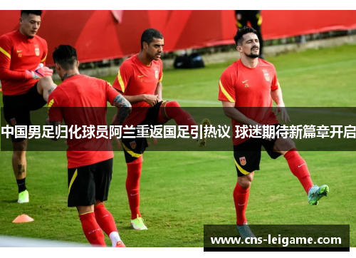 中国男足归化球员阿兰重返国足引热议 球迷期待新篇章开启 中国男足归化球员阿兰重返国足引热议 球迷期待新篇章开启
