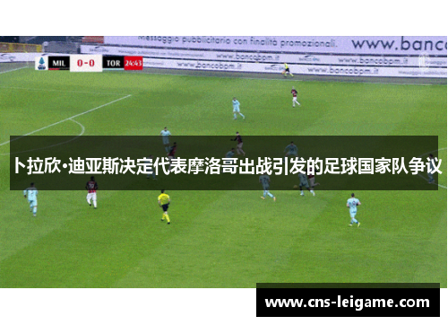 卜拉欣·迪亚斯决定代表摩洛哥出战引发的足球国家队争议 卜拉欣·迪亚斯决定代表摩洛哥出战引发的足球国家队争议